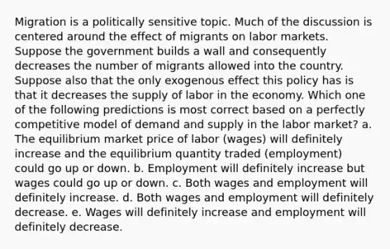 Migration is a politically sensitive topic. Much of the discussion is centered around the effect of migrants on labor markets. Suppose the government builds a wall and consequently decreases the number of migrants allowed into the country. Suppose also that the only exogenous effect this policy has is that it decreases the supply of labor in the economy. Which one of the following predictions is most correct based on a perfectly competitive model of demand and supply in the labor market? a. The equilibrium market price of labor (wages) will definitely increase and the equilibrium quantity traded (employment) could go up or down. b. Employment will definitely increase but wages could go up or down. c. Both wages and employment will definitely increase. d. Both wages and employment will definitely decrease. e. Wages will definitely increase and employment will definitely decrease.