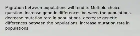 Migration between populations will tend to Multiple choice question. increase genetic differences between the populations. decrease mutation rate in populations. decrease genetic differences between the populations. increase mutation rate in populations.