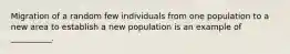 Migration of a random few individuals from one population to a new area to establish a new population is an example of __________.