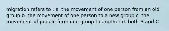 migration refers to : a. the movement of one person from an old group b. the movement of one person to a new group c. the movement of people form one group to another d. both B and C