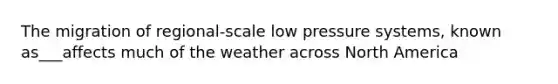 The migration of regional-scale low pressure systems, known as___affects much of the weather across North America