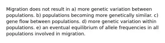 Migration does not result in a) more genetic variation between populations. b) populations becoming more genetically similar. c) gene flow between populations. d) more genetic variation within populations. e) an eventual equilibrium of allele frequencies in all populations involved in migration.