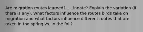 Are migration routes learned? .....innate? Explain the variation (if there is any). What factors influence the routes birds take on migration and what factors influence different routes that are taken in the spring vs. in the fall?