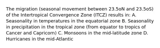 The migration (seasonal movement between 23.5oN and 23.5oS) of the Intertropical Convergence Zone (ITCZ) results in: A. Seasonality in temperatures in the equatorial zone B. Seasonality in precipitation in the tropical zone (from equator to tropics of Cancer and Capricorn) C. Monsoons in the mid-latitude zone D. Hurricanes in the mid-Atlantic