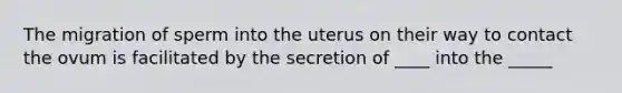 The migration of sperm into the uterus on their way to contact the ovum is facilitated by the secretion of ____ into the _____