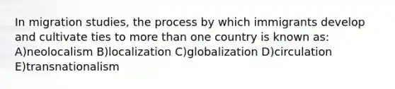 In migration studies, the process by which immigrants develop and cultivate ties to more than one country is known as: A)neolocalism B)localization C)globalization D)circulation E)transnationalism