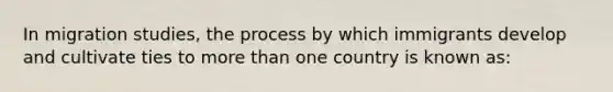 In migration studies, the process by which immigrants develop and cultivate ties to <a href='https://www.questionai.com/knowledge/keWHlEPx42-more-than' class='anchor-knowledge'>more than</a> one country is known as: