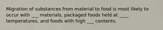 Migration of substances from material to food is most likely to occur with ___ materials, packaged foods held at ____ temperatures, and foods with high ___ contents.