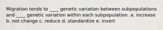 Migration tends to ____ genetic variation between subpopulations and ____ genetic variation within each subpopulation. a. increase b. not change c. reduce d. standardize e. invert