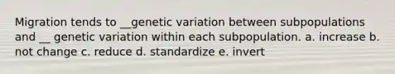 Migration tends to __genetic variation between subpopulations and __ genetic variation within each subpopulation. a. increase b. not change c. reduce d. standardize e. invert