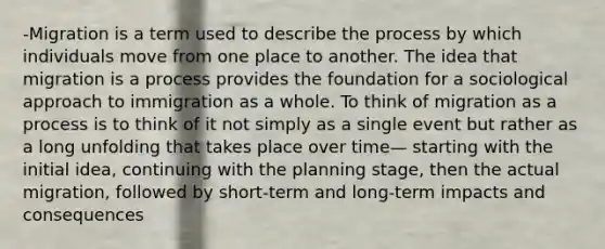 -Migration is a term used to describe the process by which individuals move from one place to another. The idea that migration is a process provides the foundation for a sociological approach to immigration as a whole. To think of migration as a process is to think of it not simply as a single event but rather as a long unfolding that takes place over time— starting with the initial idea, continuing with the planning stage, then the actual migration, followed by short-term and long-term impacts and consequences