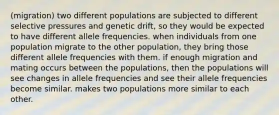 (migration) two different populations are subjected to different selective pressures and genetic drift, so they would be expected to have different allele frequencies. when individuals from one population migrate to the other population, they bring those different allele frequencies with them. if enough migration and mating occurs between the populations, then the populations will see changes in allele frequencies and see their allele frequencies become similar. makes two populations more similar to each other.