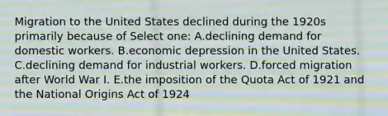 Migration to the United States declined during the 1920s primarily because of Select one: A.declining demand for domestic workers. B.economic depression in the United States. C.declining demand for industrial workers. D.forced migration after World War I. E.the imposition of the Quota Act of 1921 and the National Origins Act of 1924