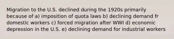 Migration to the U.S. declined during the 1920s primarily because of a) imposition of quota laws b) declining demand fr domestic workers c) forced migration after WWI d) economic depression in the U.S. e) declining demand for industrial workers