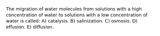 The migration of water molecules from solutions with a high concentration of water to solutions with a low concentration of water is called: A) catalysis. B) salinization. C) osmosis. D) effusion. E) diffusion.