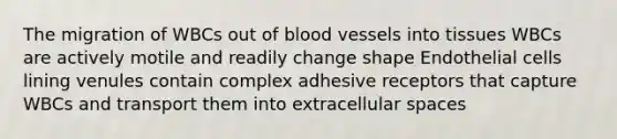 The migration of WBCs out of blood vessels into tissues WBCs are actively motile and readily change shape Endothelial cells lining venules contain complex adhesive receptors that capture WBCs and transport them into extracellular spaces