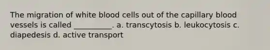 The migration of white blood cells out of the capillary blood vessels is called __________. a. transcytosis b. leukocytosis c. diapedesis d. active transport