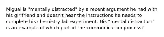 Migual is "mentally distracted" by a recent argument he had with his girlfriend and doesn't hear the instructions he needs to complete his chemistry lab experiment. His "mental distraction" is an example of which part of the communication process?