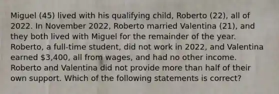 Miguel (45) lived with his qualifying child, Roberto (22), all of 2022. In November 2022, Roberto married Valentina (21), and they both lived with Miguel for the remainder of the year. Roberto, a full-time student, did not work in 2022, and Valentina earned 3,400, all from wages, and had no other income. Roberto and Valentina did not provide more than half of their own support. Which of the following statements is correct?