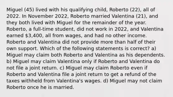 Miguel (45) lived with his qualifying child, Roberto (22), all of 2022. In November 2022, Roberto married Valentina (21), and they both lived with Miguel for the remainder of the year. Roberto, a full-time student, did not work in 2022, and Valentina earned 3,400, all from wages, and had no other income. Roberto and Valentina did not provide more than half of their own support. Which of the following statements is correct? a) Miguel may claim both Roberto and Valentina as his dependents. b) Miguel may claim Valentina only if Roberto and Valentina do not file a joint return. c) Miguel may claim Roberto even if Roberto and Valentina file a joint return to get a refund of the taxes withheld from Valentina's wages. d) Miguel may not claim Roberto once he is married.