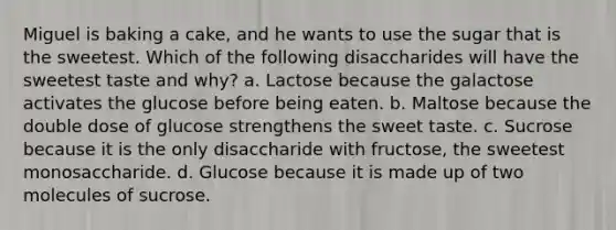 Miguel is baking a cake, and he wants to use the sugar that is the sweetest. Which of the following disaccharides will have the sweetest taste and why? a. Lactose because the galactose activates the glucose before being eaten. b. Maltose because the double dose of glucose strengthens the sweet taste. c. Sucrose because it is the only disaccharide with fructose, the sweetest monosaccharide. d. Glucose because it is made up of two molecules of sucrose.