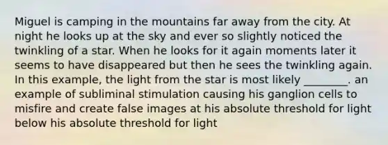 Miguel is camping in the mountains far away from the city. At night he looks up at the sky and ever so slightly noticed the twinkling of a star. When he looks for it again moments later it seems to have disappeared but then he sees the twinkling again. In this example, the light from the star is most likely ________. an example of subliminal stimulation causing his ganglion cells to misfire and create false images at his absolute threshold for light below his absolute threshold for light