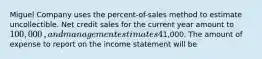 Miguel Company uses the​ percent-of-sales method to estimate uncollectible. Net credit sales for the current year amount to 100,000​, and management estimates 4​% will be uncollectible. The Allowance for Uncollectible Accounts prior to adjustment has a credit balance of1,000. The amount of expense to report on the income statement will be