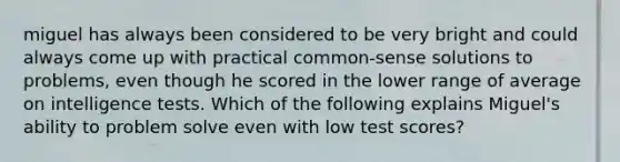 miguel has always been considered to be very bright and could always come up with practical common-sense solutions to problems, even though he scored in the lower range of average on intelligence tests. Which of the following explains Miguel's ability to problem solve even with low test scores?