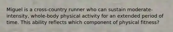 Miguel is a cross-country runner who can sustain moderate-intensity, whole-body physical activity for an extended period of time. This ability reflects which component of physical fitness?