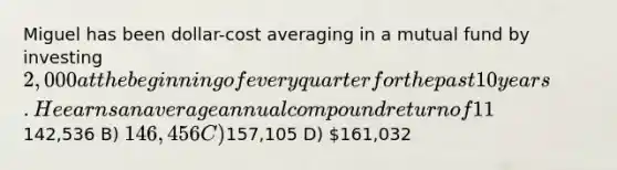 Miguel has been dollar-cost averaging in a mutual fund by investing 2,000 at the beginning of every quarter for the past 10 years. He earns an average annual compound return of 11% on this investment, compounded quarterly. How much is the fund worth today? A)142,536 B) 146,456 C)157,105 D) 161,032