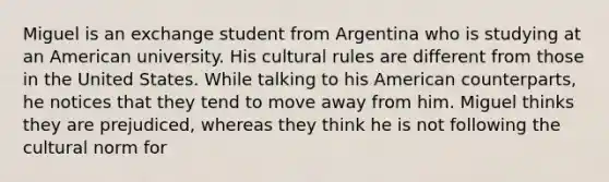 Miguel is an exchange student from Argentina who is studying at an American university. His cultural rules are different from those in the United States. While talking to his American counterparts, he notices that they tend to move away from him. Miguel thinks they are prejudiced, whereas they think he is not following the cultural norm for