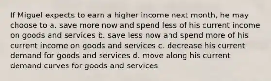 If Miguel expects to earn a higher income next month, he may choose to a. save more now and spend less of his current income on goods and services b. save less now and spend more of his current income on goods and services c. decrease his current demand for goods and services d. move along his current demand curves for goods and services