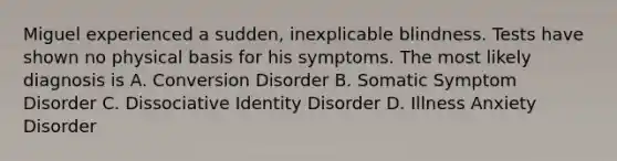 Miguel experienced a sudden, inexplicable blindness. Tests have shown no physical basis for his symptoms. The most likely diagnosis is A. Conversion Disorder B. Somatic Symptom Disorder C. Dissociative Identity Disorder D. Illness Anxiety Disorder