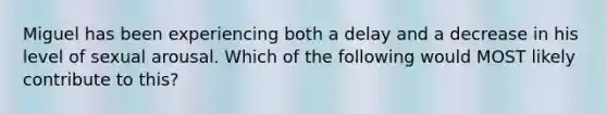 Miguel has been experiencing both a delay and a decrease in his level of sexual arousal. Which of the following would MOST likely contribute to this?