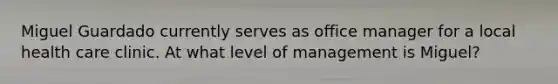 Miguel Guardado currently serves as office manager for a local health care clinic. At what level of management is Miguel?