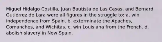 Miguel Hidalgo Costilla, Juan Bautista de Las Casas, and Bernard Gutiérrez de Lara were all figures in the struggle to: a. win independence from Spain. b. exterminate the Apaches, Comanches, and Wichitas. c. win Louisiana from the French. d. abolish slavery in New Spain.