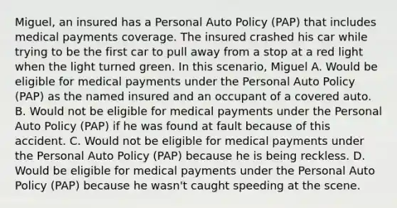 Miguel, an insured has a Personal Auto Policy (PAP) that includes medical payments coverage. The insured crashed his car while trying to be the first car to pull away from a stop at a red light when the light turned green. In this scenario, Miguel A. Would be eligible for medical payments under the Personal Auto Policy (PAP) as the named insured and an occupant of a covered auto. B. Would not be eligible for medical payments under the Personal Auto Policy (PAP) if he was found at fault because of this accident. C. Would not be eligible for medical payments under the Personal Auto Policy (PAP) because he is being reckless. D. Would be eligible for medical payments under the Personal Auto Policy (PAP) because he wasn't caught speeding at the scene.