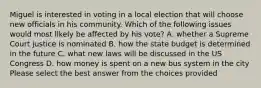 Miguel is interested in voting in a local election that will choose new officials in his community. Which of the following issues would most likely be affected by his vote? A. whether a Supreme Court justice is nominated B. how the state budget is determined in the future C. what new laws will be discussed in the US Congress D. how money is spent on a new bus system in the city Please select the best answer from the choices provided