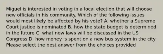 Miguel is interested in voting in a local election that will choose new officials in his community. Which of the following issues would most likely be affected by his vote? A. whether a Supreme Court justice is nominated B. how the state budget is determined in the future C. what new laws will be discussed in the US Congress D. how money is spent on a new bus system in the city Please select the best answer from the choices provided