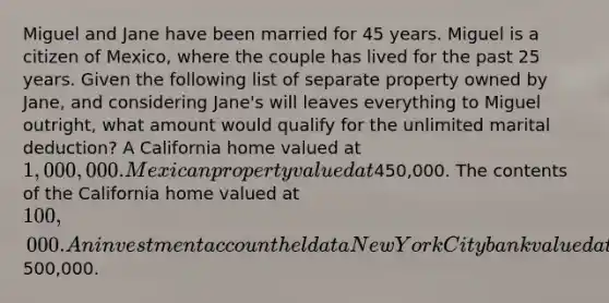 Miguel and Jane have been married for 45 years. Miguel is a citizen of Mexico, where the couple has lived for the past 25 years. Given the following list of separate property owned by Jane, and considering Jane's will leaves everything to Miguel outright, what amount would qualify for the unlimited marital deduction? A California home valued at 1,000,000. Mexican property valued at450,000. The contents of the California home valued at 100,000. An investment account held at a New York City bank valued at500,000.