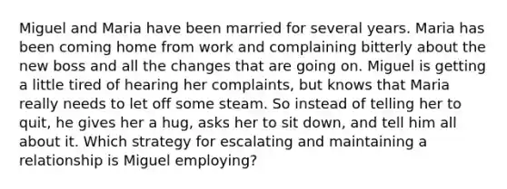 Miguel and Maria have been married for several years. Maria has been coming home from work and complaining bitterly about the new boss and all the changes that are going on. Miguel is getting a little tired of hearing her complaints, but knows that Maria really needs to let off some steam. So instead of telling her to quit, he gives her a hug, asks her to sit down, and tell him all about it. Which strategy for escalating and maintaining a relationship is Miguel employing?