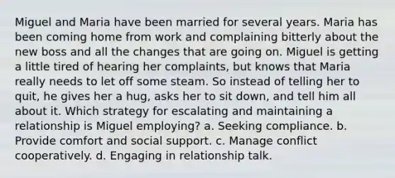 Miguel and Maria have been married for several years. Maria has been coming home from work and complaining bitterly about the new boss and all the changes that are going on. Miguel is getting a little tired of hearing her complaints, but knows that Maria really needs to let off some steam. So instead of telling her to quit, he gives her a hug, asks her to sit down, and tell him all about it. Which strategy for escalating and maintaining a relationship is Miguel employing? a. Seeking compliance. b. Provide comfort and social support. c. Manage conflict cooperatively. d. Engaging in relationship talk.