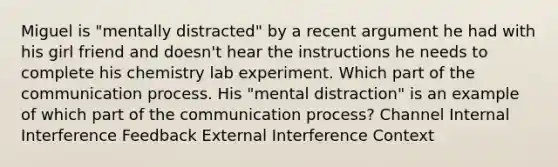 Miguel is "mentally distracted" by a recent argument he had with his girl friend and doesn't hear the instructions he needs to complete his chemistry lab experiment. Which part of the communication process. His "mental distraction" is an example of which part of the communication process? Channel Internal Interference Feedback External Interference Context