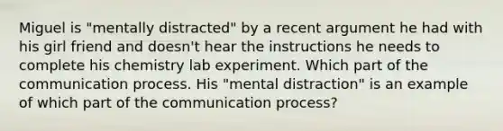 Miguel is "mentally distracted" by a recent argument he had with his girl friend and doesn't hear the instructions he needs to complete his chemistry lab experiment. Which part of the communication process. His "mental distraction" is an example of which part of the communication process?