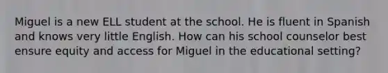 Miguel is a new ELL student at the school. He is fluent in Spanish and knows very little English. How can his school counselor best ensure equity and access for Miguel in the educational setting?