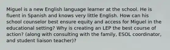 Miguel is a new English language learner at the school. He is fluent in Spanish and knows very little English. How can his school counselor best ensure equity and access for Miguel in the educational setting? Why is creating an LEP the best course of action? (along with consulting with the family, ESOL coordinator, and student liaison teacher)?