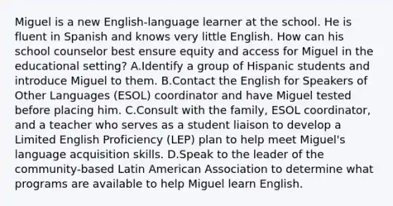 Miguel is a new English-language learner at the school. He is fluent in Spanish and knows very little English. How can his school counselor best ensure equity and access for Miguel in the educational setting? A.Identify a group of Hispanic students and introduce Miguel to them. B.Contact the English for Speakers of Other Languages (ESOL) coordinator and have Miguel tested before placing him. C.Consult with the family, ESOL coordinator, and a teacher who serves as a student liaison to develop a Limited English Proficiency (LEP) plan to help meet Miguel's language acquisition skills. D.Speak to the leader of the community-based Latin American Association to determine what programs are available to help Miguel learn English.