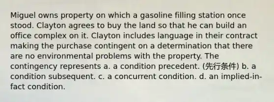 Miguel owns property on which a gasoline filling station once stood. Clayton agrees to buy the land so that he can build an office complex on it. Clayton includes language in their contract making the purchase contingent on a determination that there are no environmental problems with the property. The contingency represents a. a condition precedent. (先行条件) b. a condition subsequent. c. a concurrent condition. d. an implied-in-fact condition.