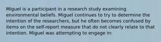 Miguel is a participant in a research study examining environmental beliefs. Miguel continues to try to determine the intention of the researchers, but he often becomes confused by items on the self-report measure that do not clearly relate to that intention. Miguel was attempting to engage in: