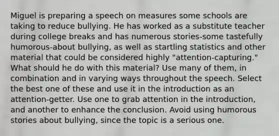 Miguel is preparing a speech on measures some schools are taking to reduce bullying. He has worked as a substitute teacher during college breaks and has numerous stories-some tastefully humorous-about bullying, as well as startling statistics and other material that could be considered highly "attention-capturing." What should he do with this material? Use many of them, in combination and in varying ways throughout the speech. Select the best one of these and use it in the introduction as an attention-getter. Use one to grab attention in the introduction, and another to enhance the conclusion. Avoid using humorous stories about bullying, since the topic is a serious one.